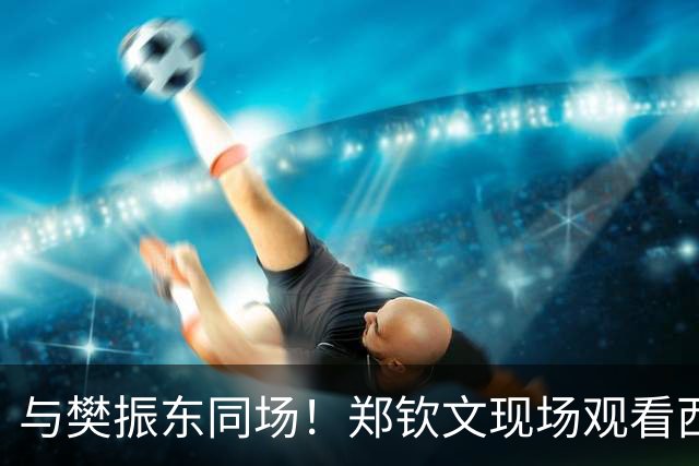 与樊振东同场！郑钦文现场观看西班牙国家德比 世界排名重返前20