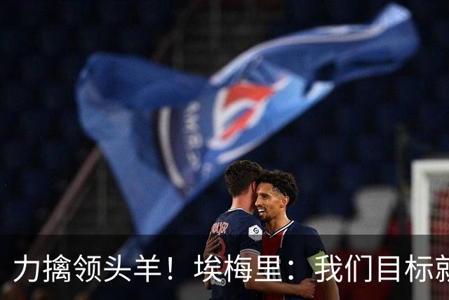力擒领头羊！埃梅里：我们目标就是和曼城、枪手这样的强队掰手腕