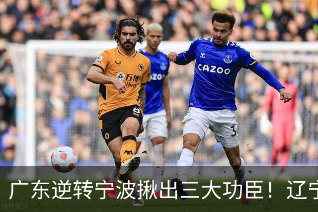 广东逆转宁波揪出三大功臣！辽宁弃将又立功：周鹏关键三分太硬了