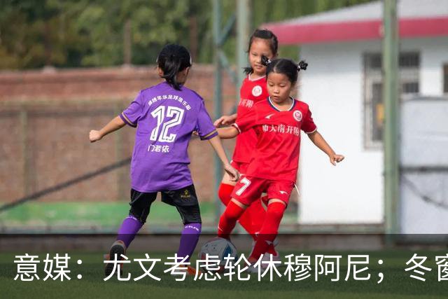 意媒：尤文考虑轮休穆阿尼；冬窗盯上巴洛贡