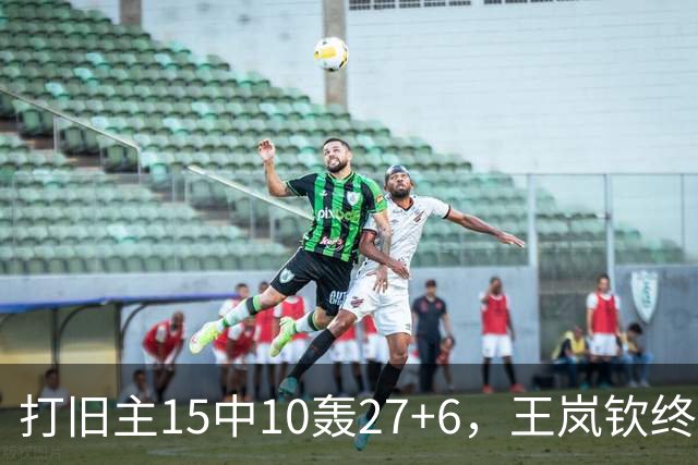 打旧主15中10轰27+6，王岚钦终于醒了，山东这钱没白花，邱彪猛夸