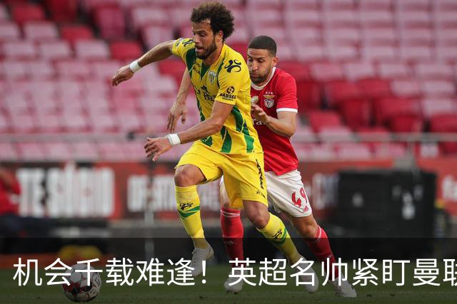 机会千载难逢！英超名帅紧盯曼联帅位，拉特克利夫全力力挺
