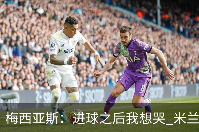 梅西亚斯：进球之后我想哭 米兰必须战斗到最后