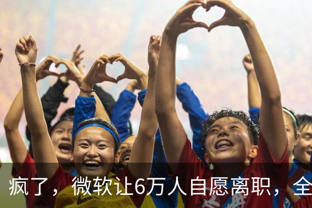 疯了，微软让6万人自愿离职，全球大裁员时代来临。
