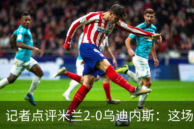 记者点评米兰2-0乌迪内斯：这场比赛踢出了“老米兰”的味道
