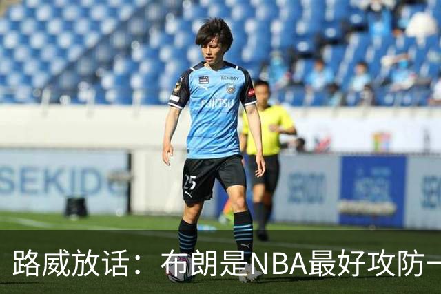 路威放话：布朗是NBA最好攻防一体球员，能压文班拿DPOY